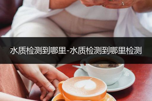 水质检测到哪里-水质检测到哪里检测